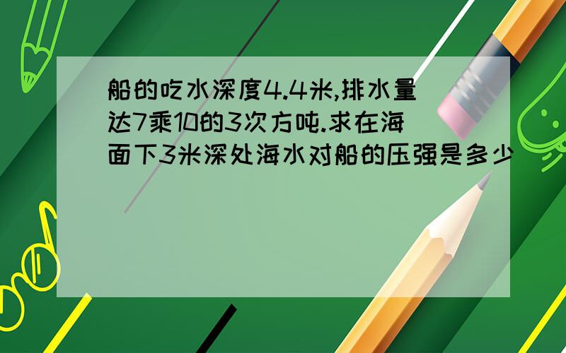 船的吃水深度4.4米,排水量达7乘10的3次方吨.求在海面下3米深处海水对船的压强是多少