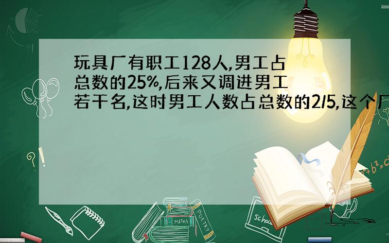 玩具厂有职工128人,男工占总数的25%,后来又调进男工若干名,这时男工人数占总数的2/5,这个厂共有?人