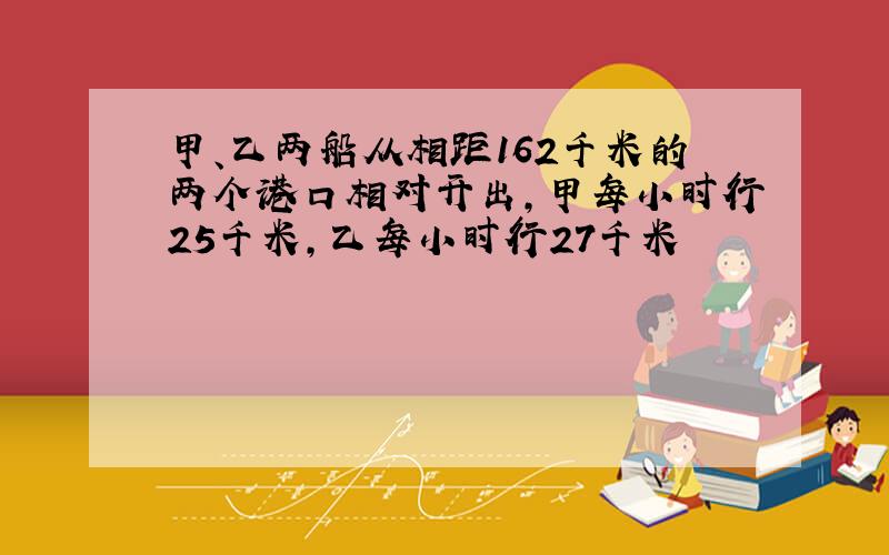 甲、乙两船从相距162千米的两个港口相对开出,甲每小时行25千米,乙每小时行27千米