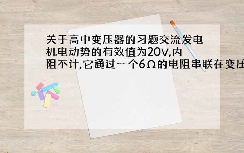 关于高中变压器的习题交流发电机电动势的有效值为20V,内阻不计,它通过一个6Ω的电阻串联在变压器的原线-圈上,变压器的输