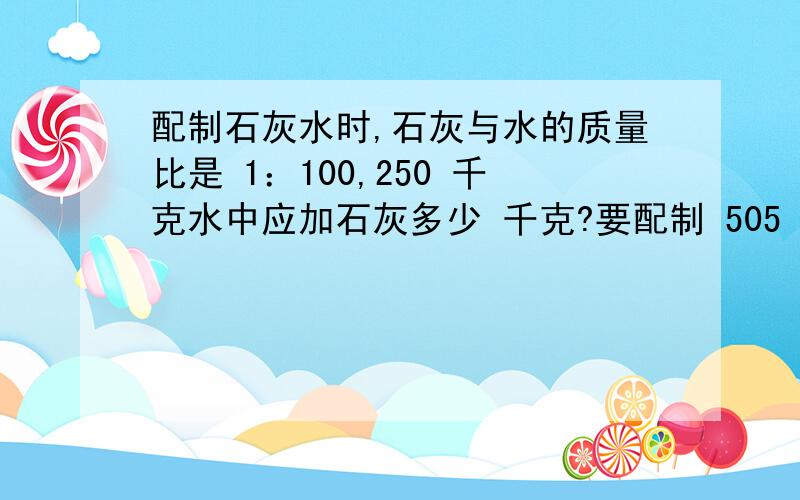 配制石灰水时,石灰与水的质量比是 1：100,250 千克水中应加石灰多少 千克?要配制 505 千克石灰水,