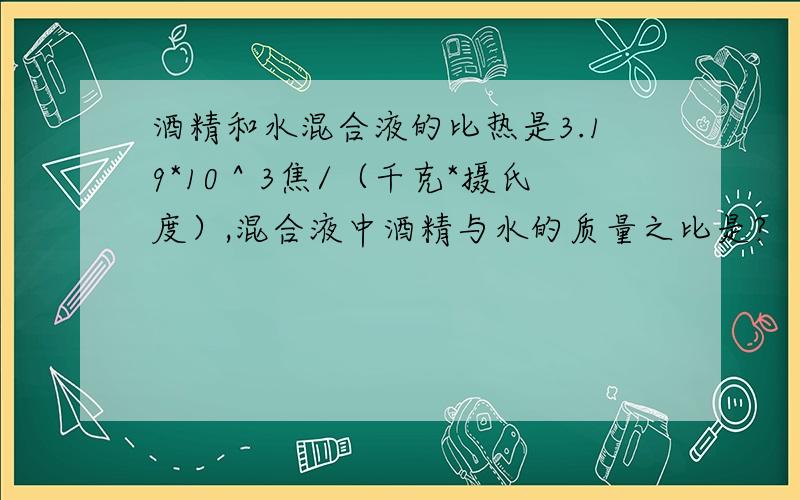 酒精和水混合液的比热是3.19*10＾3焦/（千克*摄氏度）,混合液中酒精与水的质量之比是?