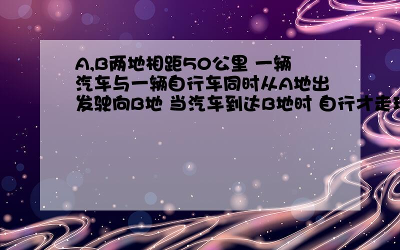 A,B两地相距50公里 一辆汽车与一辆自行车同时从A地出发驶向B地 当汽车到达B地时 自行才走玩全程的1/4.