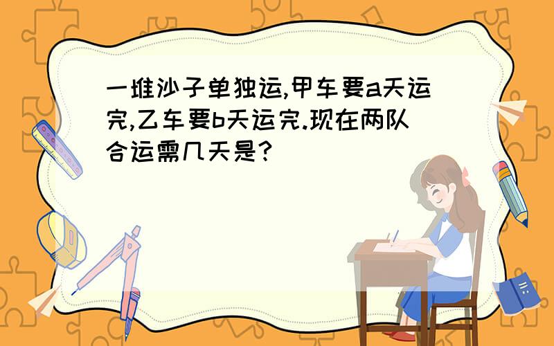 一堆沙子单独运,甲车要a天运完,乙车要b天运完.现在两队合运需几天是?