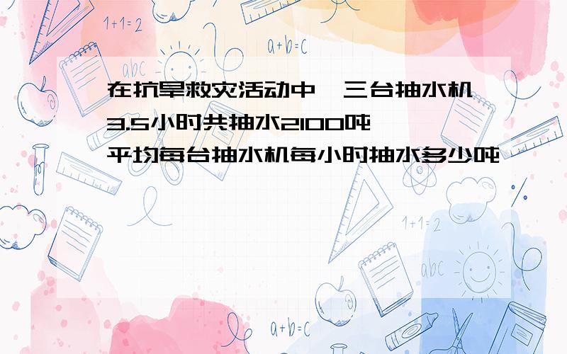 在抗旱救灾活动中,三台抽水机3.5小时共抽水2100吨,平均每台抽水机每小时抽水多少吨