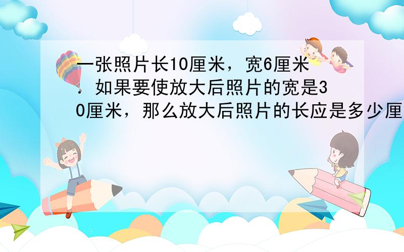 一张照片长10厘米，宽6厘米．如果要使放大后照片的宽是30厘米，那么放大后照片的长应是多少厘米？