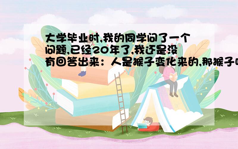 大学毕业时,我的同学问了一个问题,已经20年了,我还是没有回答出来：人是猴子变化来的,那猴子呢?