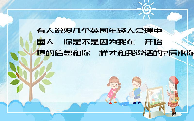 有人说没几个英国年轻人会理中国人,你是不是因为我在一开始填的信息和你一样才和我说话的?后来你又不得不出于礼貌,给我回信.