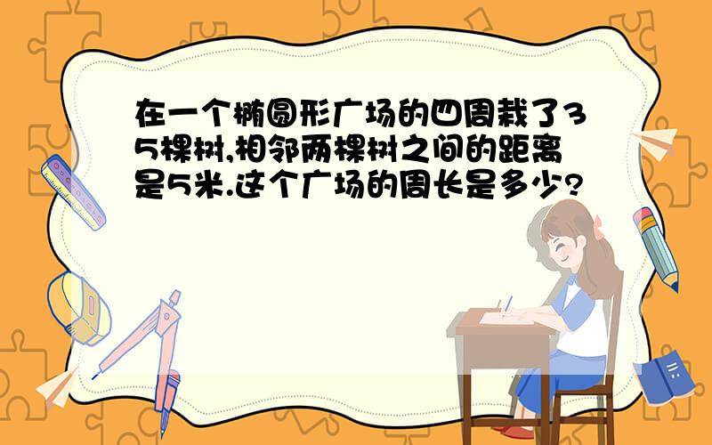 在一个椭圆形广场的四周栽了35棵树,相邻两棵树之间的距离是5米.这个广场的周长是多少?