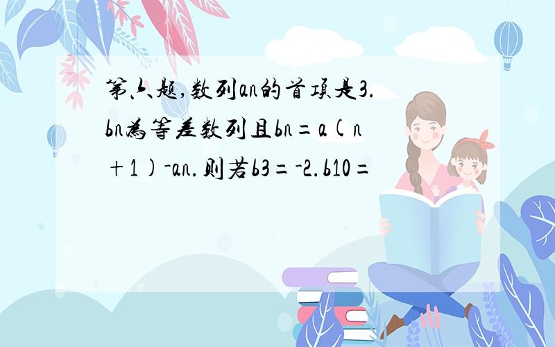 第六题,数列an的首项是3.bn为等差数列且bn=a(n+1)-an.则若b3=-2.b10=