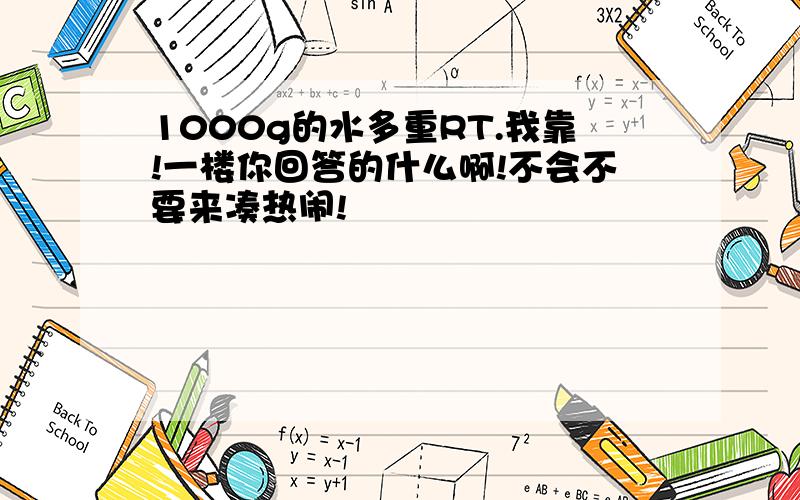 1000g的水多重RT.我靠!一楼你回答的什么啊!不会不要来凑热闹!