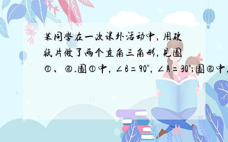 某同学在一次课外活动中，用硬纸片做了两个直角三角形，见图①、②．图①中，∠B=90°，∠A=30°；图②中，∠D=90°