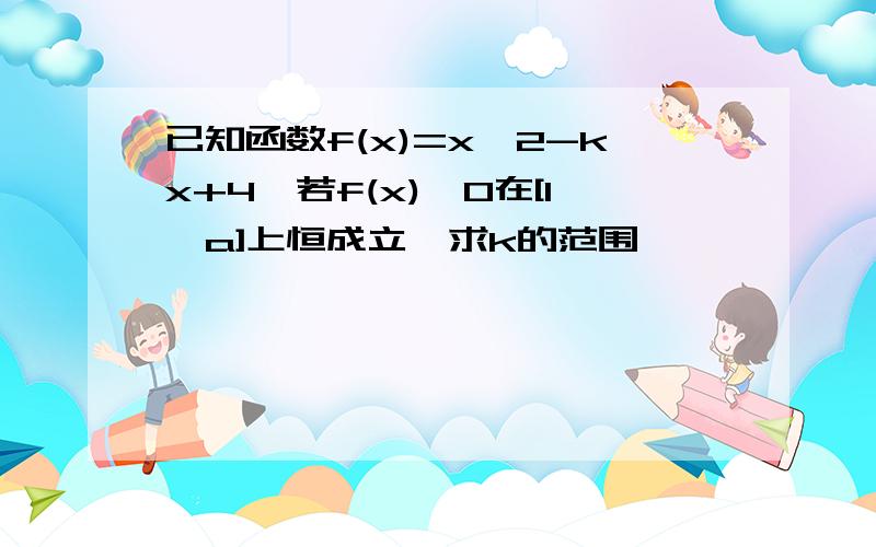 已知函数f(x)=x^2-kx+4,若f(x)>0在[1,a]上恒成立,求k的范围