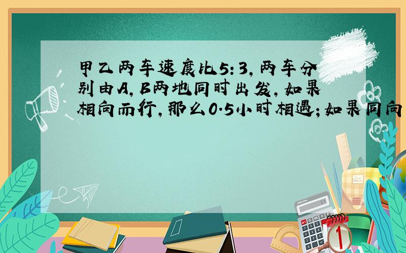 甲乙两车速度比5：3,两车分别由A,B两地同时出发,如果相向而行,那么0.5小时相遇；如果同向而行,