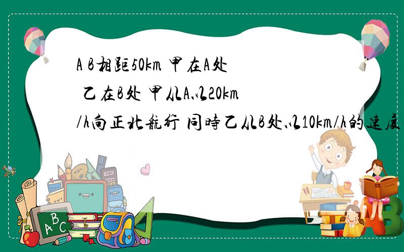 A B相距50km 甲在A处 乙在B处 甲从A以20km/h向正北航行 同时乙从B处以10km/h的速度向正北航行 经多