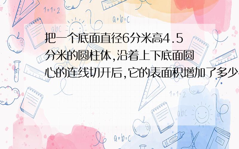 把一个底面直径6分米高4.5分米的圆柱体,沿着上下底面圆心的连线切开后,它的表面积增加了多少平方分米?