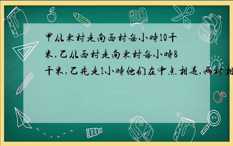 甲从东村走向西村每小时10千米,乙从西村走向东村每小时8千米,乙先走1小时他们在中点相遇,两村相距多远