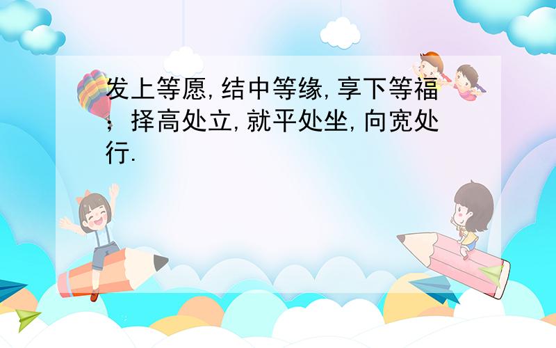 发上等愿,结中等缘,享下等福；择高处立,就平处坐,向宽处行.