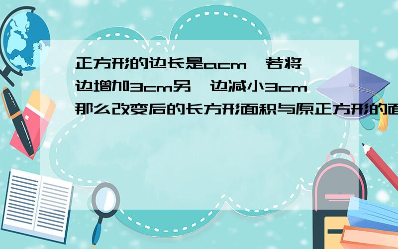 正方形的边长是acm,若将一边增加3cm另一边减小3cm那么改变后的长方形面积与原正方形的面积相比有什么变化