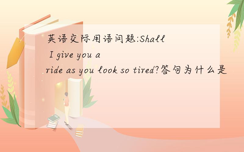 英语交际用语问题:Shall I give you a ride as you look so tired?答句为什么是