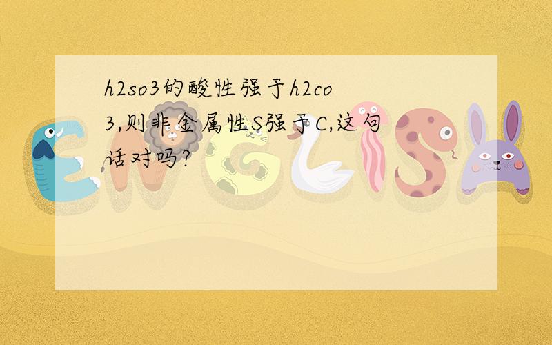 h2so3的酸性强于h2co3,则非金属性S强于C,这句话对吗?