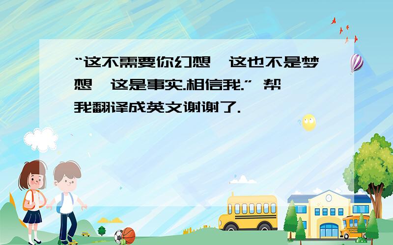 “这不需要你幻想,这也不是梦想、这是事实.相信我.” 帮我翻译成英文谢谢了.