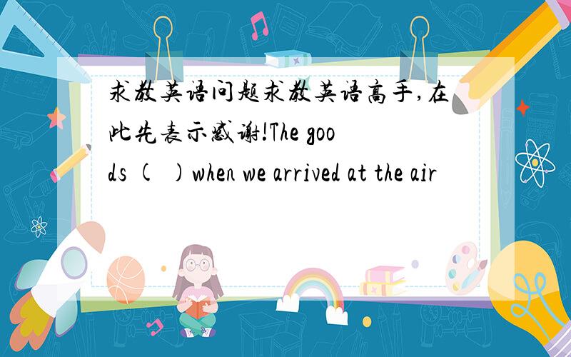 求教英语问题求教英语高手,在此先表示感谢!The goods ( )when we arrived at the air