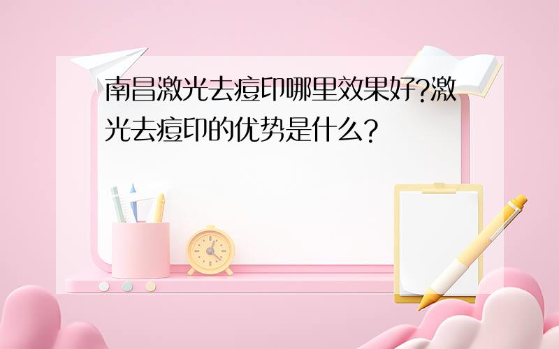 南昌激光去痘印哪里效果好?激光去痘印的优势是什么?