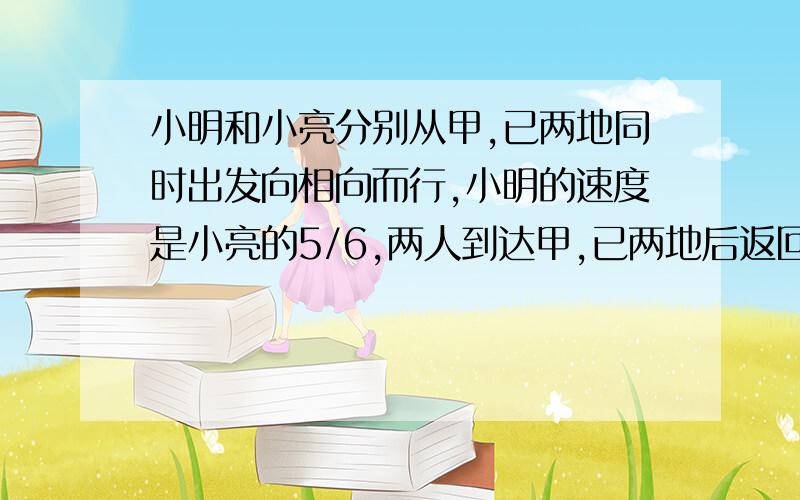 小明和小亮分别从甲,已两地同时出发向相向而行,小明的速度是小亮的5/6,两人到达甲,已两地后返回各自出发地,小明比原来增