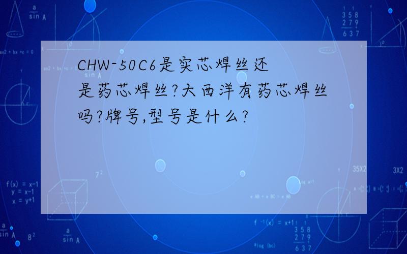 CHW-50C6是实芯焊丝还是药芯焊丝?大西洋有药芯焊丝吗?牌号,型号是什么?