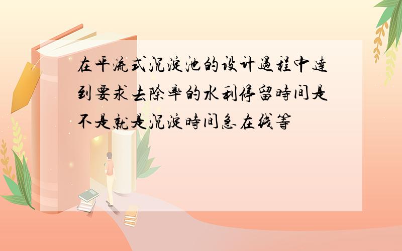 在平流式沉淀池的设计过程中达到要求去除率的水利停留时间是不是就是沉淀时间急在线等