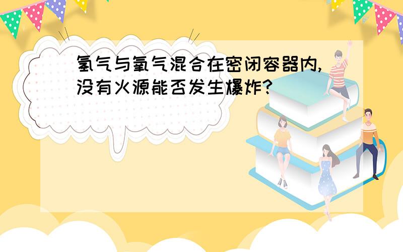 氢气与氧气混合在密闭容器内,没有火源能否发生爆炸?