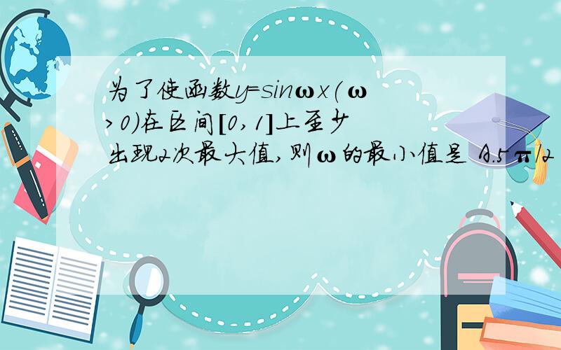 为了使函数y=sinωx(ω>0)在区间[0,1]上至少出现2次最大值,则ω的最小值是 A.5π/2 B\5π/4 C\