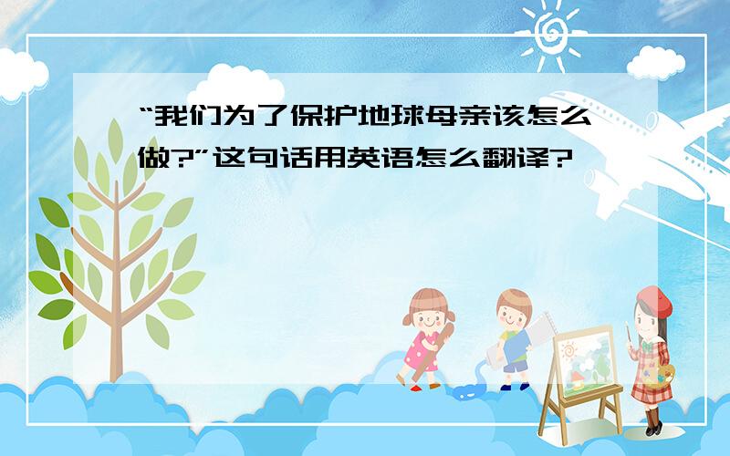 “我们为了保护地球母亲该怎么做?”这句话用英语怎么翻译?