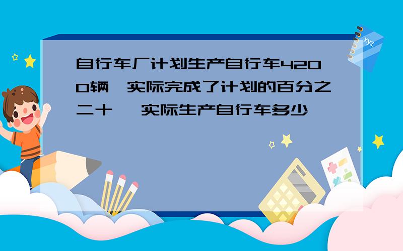 自行车厂计划生产自行车4200辆,实际完成了计划的百分之二十, 实际生产自行车多少