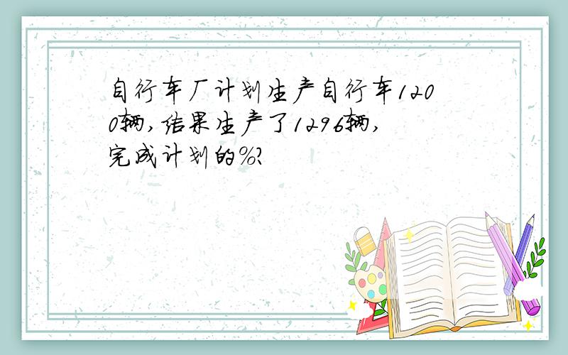 自行车厂计划生产自行车1200辆,结果生产了1296辆,完成计划的%?