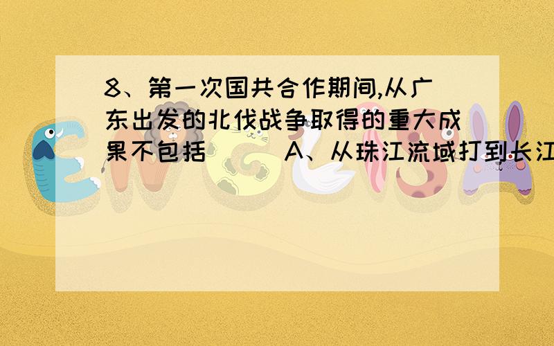 8、第一次国共合作期间,从广东出发的北伐战争取得的重大成果不包括（ ） A、从珠江流域打到长江流域 B、