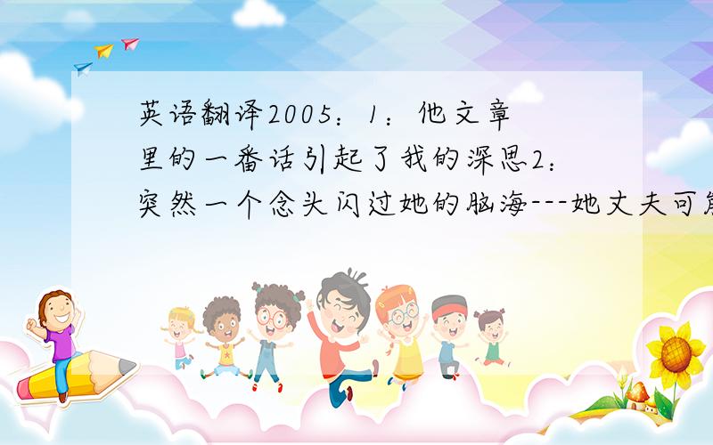 英语翻译2005：1：他文章里的一番话引起了我的深思2：突然一个念头闪过她的脑海---她丈夫可能遇上了意外事故3：约翰先