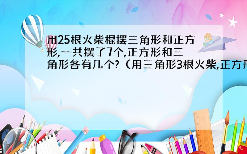 用25根火柴棍摆三角形和正方形,一共摆了7个,正方形和三角形各有几个?（用三角形3根火柴,正方形4根火柴