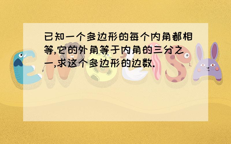 已知一个多边形的每个内角都相等,它的外角等于内角的三分之一,求这个多边形的边数.