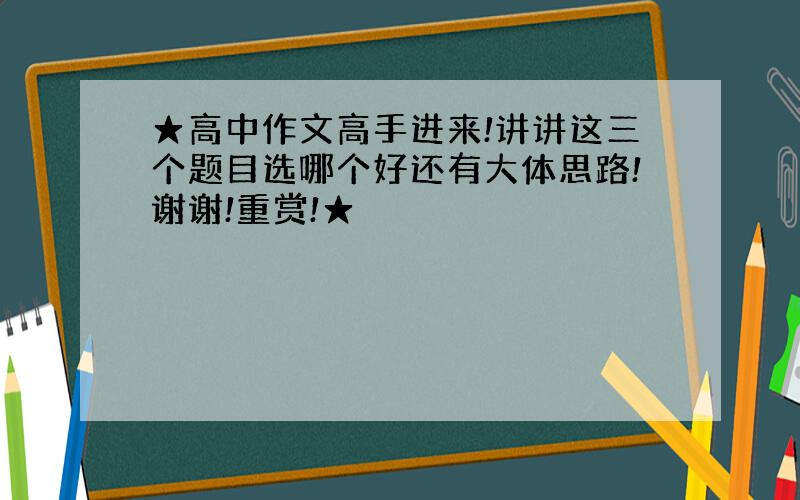 ★高中作文高手进来!讲讲这三个题目选哪个好还有大体思路!谢谢!重赏!★