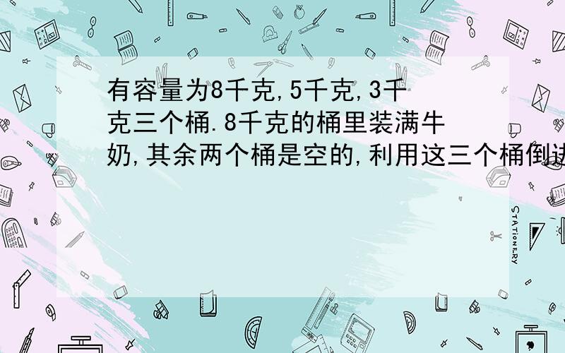 有容量为8千克,5千克,3千克三个桶.8千克的桶里装满牛奶,其余两个桶是空的,利用这三个桶倒进倒处,共倒7次,最后可以倒