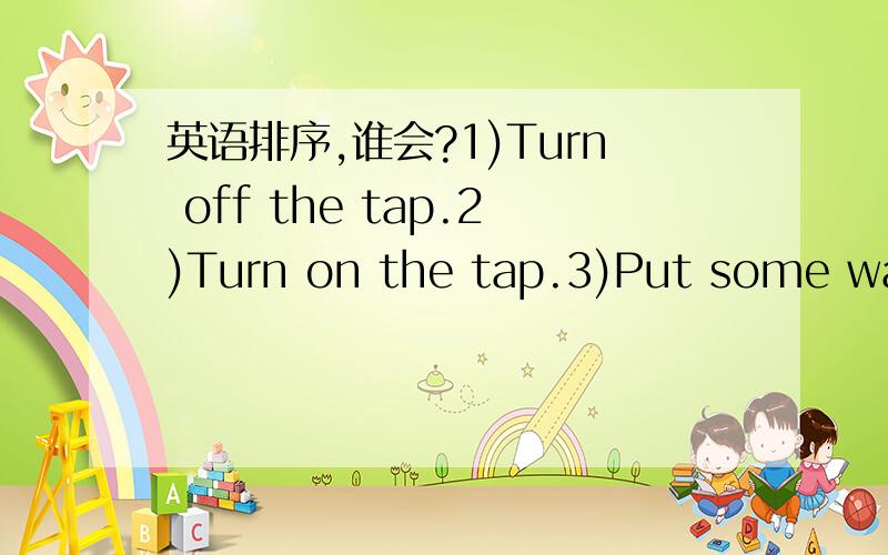 英语排序,谁会?1)Turn off the tap.2)Turn on the tap.3)Put some wate