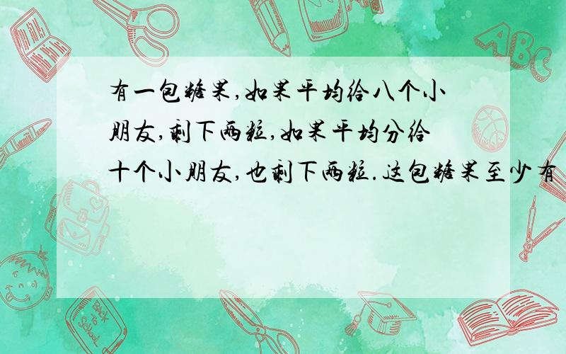 有一包糖果,如果平均给八个小朋友,剩下两粒,如果平均分给十个小朋友,也剩下两粒.这包糖果至少有多少粒?