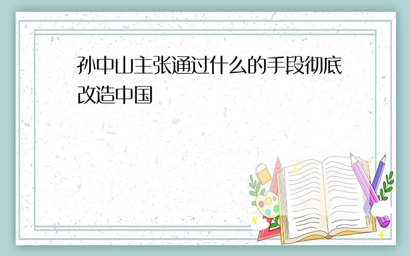 孙中山主张通过什么的手段彻底改造中国