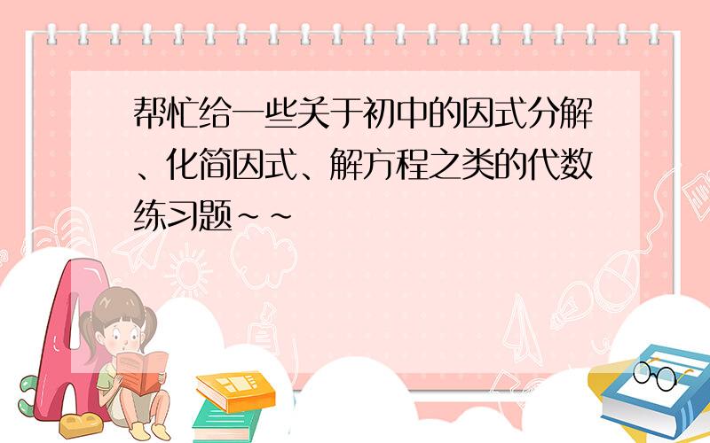 帮忙给一些关于初中的因式分解、化简因式、解方程之类的代数练习题~~