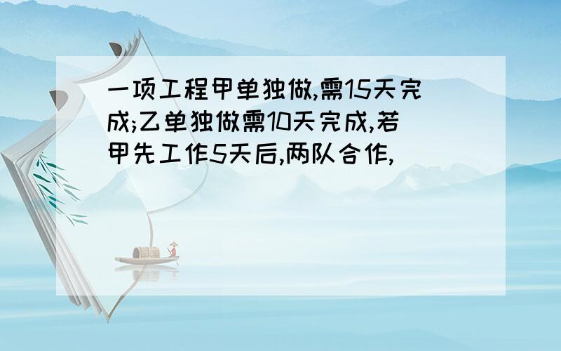 一项工程甲单独做,需15天完成;乙单独做需10天完成,若甲先工作5天后,两队合作,