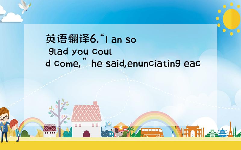 英语翻译6.“I an so glad you could come,” he said,enunciating eac