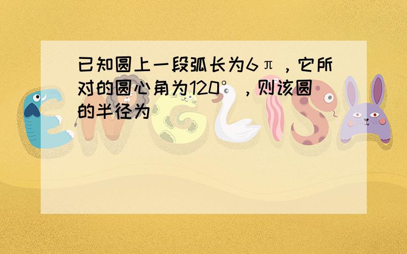 已知圆上一段弧长为6π，它所对的圆心角为120°，则该圆的半径为______．