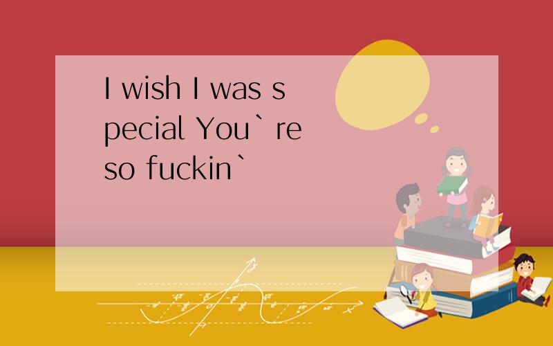 I wish I was special You`re so fuckin`